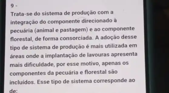 9
Trata-se do sistema de produção com a
integração do componente direcionado à
pecuária (animal e pastagem) e ao componente
florestal, de forma consorciada. A adoção desse
tipo de sistema de produção é mais utilizada em
áreas onde a implantaçã de lavouras apresenta
mais dificuldade, por esse motivo , apenas os
componentes da pecuária e florestal são
incluídos. Esse tipo de sistema corresponde ao
de: