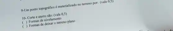 9-Um ponto topográfico é materializado no terreno por:(vale 0,5)
10- Corte e aterro são: (vale 0,5)
( ) Formas de nivelamento ()
() Formas de deixar o terreno plano