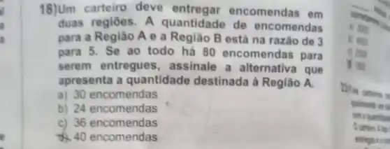 a
18)Um carteiro deve entregar encomendas em
duas regiōes. A quantidade de encomendas
para a Região A e a Região B está na razão de 3
para 5. Se ao todo há 80 encomendas para
serem entregues , assinale a alternative I que
apresenta a quantidade destinada à Região A.
a) 30 encomendas
b) 24 encomendas
c) 36 encomendas
40 encomendas
corretions
upon
I was
qualmente an