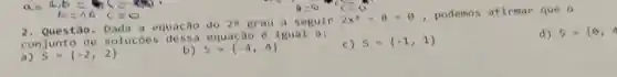 a=4,b=9c=-80
b=16 c=8
2. Questão. Dada a equação do 2^0 grau a seguir 2x^2-8=0
, podemos afirmar que 0
conjunto de soluç equação é igual a :
d) s={ Theta ,4
a) S= -2,2 
b 5=(-4,4)
c) S= -1,1