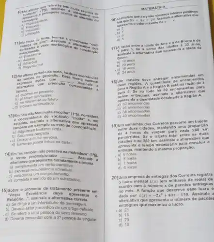 a	acerca alternat
situação que
b) Indecisão.
d)
do texto, tem-se a a alternção "com
11) No trea do ofter.	'com
b) Adjetivo
c) Preposicional
texto
__
alternativa
a
a
presente
a) ocorrem concluida:
b) referem futuro
d) indicam continuidade
13)Emoncordância do
a alternativa
(1^circ 5)
considere
tem muita escolha"
seguida, exemplo
livros de concordância
b)
Adquirica zangada
nervosa
c)
d) Escreveu pouca linhas na carta
14)Em "eu também nào pensaya
__
na malvadeza"
(1^circ g)
alternativa
corretamente Assinale
a lacuna
a) complementaunstancia
um verbo
d) completa o sentido de um substantivo
um substantivo
15) Sobre o
Excelência deve apresentar
de tratamento
em
Relatório...", assinale a alternativa correta
a) Se dirige a um interlocutor da mensagem
b) Deveria estar precedido de um artigo definido
c) Se refere a uma pessoa do sexo feminino
d) Deveria concordar com a 2^a pessoa do singular.
MATEMATICA
que x ey são números inteiros
positivos
16) Considere
5x+3y=29
de y-x.
a altemative
apresenta
b)
d)
e a de Bruno 6 de
entre a idade de Ana s 6 32 anos.
17)A razão s . Se soma das
assinale a alternativa que apresenta
a idade de
B
a) 12 anos
b) 20
8 anos
d) 24 anos
18) Juas regioes. A quantidade
de
deve entregar encomenmendas
s
na razão de 3
para a
5. Se ao todo há
80 encomendas para A e a
que
entregues assinale a
apresenta a quantidade destinada à
Região A.
a) 24 encomendas
d) 40 encomendas
19)Um caminhão dos Correios percorre proporção
entre duas cidades, mantendo uma
4 horas de viagem para cada
percorridos. Se o trajeto total
alternativa que
as duas
de 360 km, assinale a
apresenta o tempo necessário para
concluir a
mantendo a mesma proporção
a) 6 horas
b) 5 horas
c) 7 horas
d) 8 horas
20)Uma empresa de entregas dos
Correios registra
- lucro mensal I(x) (em milhares de reais) de
acordo com o número x de pacotes entregue:
no més. A função que descreve esse lucro é
dada por L(x)=-2x^2+40x-150 Assinale
alternativa que apresenta o número de pacotes
entregues que maximiza o lucro
25
b) 15
C)
10