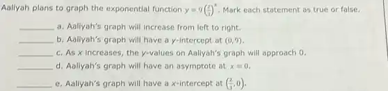 Aallyah plans to graph the exponential function y=9((2)/(3))^x Mark each statement as true or false.
__ a. Aallyah's graph will increase from left to right.
__ b. Aallyah's graph will have a y-intercept at (0,9)
__ c. As x increases , the y-values on Aallyah's graph will approach 0.
__ d. Aallyah's graph will have an asymptote at x=0
__ e. Aallyah's graph will have a x-intercept at ((2)/(3),0)