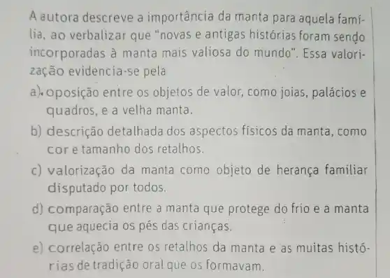 Aautora descreve a importancia da manta para aquela famí-
lia,ao verbalizar que "novas e antigas historias foram sendo
incorporadas a manta mais valiosa do mundo'. Essa valori-
zação evidencia -se pela
a ). oposição entre os objetos de valor como joias , palácios e
quadros, e a velha manta.
b)descrição detalhada dos aspectos físicos da manta ,como
core tamanho dos retalhos.
C)valorização da manta como objeto de heranca familiar
disputado por todos.
d) comparação entre a manta que protege do frio e a manta
que aquecia OS pés das crianças.
e) correlação entre os retalhos da manta e as muitas histo-
rias de tradição oral que os formavam.