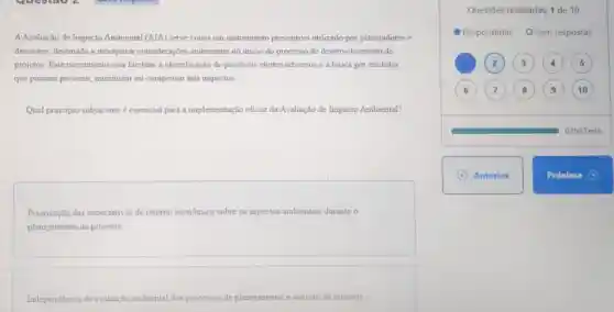 A.Avaliação de Impacto Ambiental (AIA) serve como um instrumento preventivo utilizado por planejadores e
decisores, destinado a incorporar considerações ambientais no inicio do processo de desenvol imento de
projetos. Este mecanismo visa facilitar a identificação de possiveis efeitos adversos e a busca por medidas
que possam prevenir minimizar ou compensar tais impactos.
Qual principio subjacente é essencial para implementação eficaz da Avaliação de Impacto Ambiental?
Priorização das expectativas de retorno econômico sobre os aspectos ambientais durante 0
planejamento de projetos.
Independéncia da avaliação ambiental dos processos de planejamento e decisão de projetos