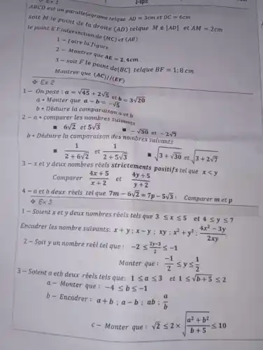 ABCD est un parallelograme telque AD=3cm et DC=6cm
soit M le point de la droite
(AD) telque
Min [AD] et AM=2cm
le point E l'intersection đe
(MC) et (AB)
1-faire la figure
2- Montrer que
AE=2,4cm
3-soit F le point de[BC] telque BF=1;8cm
Montrer que
(AC)//(EF)
Etimes 2
1- On pose: a=sqrt (45)+2sqrt (5)
et b=3sqrt (20)
a Monter que a-b=-sqrt (5)
b- Déduire la comparaison a et b
2-a-comparer les nombres suivants
6sqrt (2) et 5sqrt (3)
-sqrt (30) et -2sqrt (7)
b Déduire la comparaison des nombres suivants
(1)/(2+6sqrt (2)) et (1)/(2+5sqrt (3))
sqrt (3+sqrt (30)) et sqrt (3+2sqrt (7))
3-xety
deux nombres réels strictements positifs tel que xlt y
Comparer
(4x+5)/(x+2) et (4y+5)/(y+2)
4-a etb deux réels tel que
7m-6sqrt (2)=7p-5sqrt (3) : Comparermetp
Etimes 3
1- Soient x et y deux nombres réels tels que 3leqslant xleqslant 5 et 4leqslant yleqslant 7
Encadrer les nombre suivants:
x+y;x-y;xy:x^2+y^2:(4x^2-3y)/(2xy)
2-Soity un nombre reél tel que: -2leqslant (2y-3)/(2)leqslant -1
Monter que :
(-1)/(2)leqslant yleqslant (1)/(2)
3-Soient a etb deux réels tels que: 1leqslant aleqslant 3 et 1leqslant sqrt (b+5)leqslant 2
a- Monter que: -4leqslant bleqslant -1
b- Encadrer: a+b;a-b;ab;(a)/(b)
c- Monter que:
sqrt (2)leqslant 2times sqrt ((a^2+b^2)/(b+5))leqslant 10