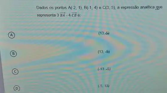 A
)
B
C
D
Dados os pontos A(-2,1),B(-1,4) e C(3,5) a expressão analitica gue
representa 3overrightarrow (BA)-4overrightarrow (CB) é:
(13,.5)
(13,-5)
(-13,-5)
(-5,13)