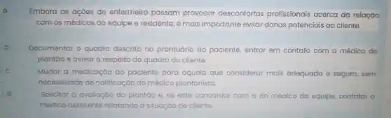 a.
b.
c.
d
Embora as açōes do enfermeiro possam provocar desconfortos profissionais acerca da relação
com os médicos da equipe e residente , é mais importante evitar danos potenciais ao cliente.
Documentar o quadro descrito no prontuário do paciente, entrar em contato com o médico de
plantão e avisar	quadro do cliente.
Mudar a medicação do paciente para aquela que considerar mais adequada e segura , sem
necessidade de notificação do médico plantonista
Solicitar a avaliação do plantǎo e, se este concordar com a do médico da equipe, contatar o
médico a assistente relatando a situação io do cliente