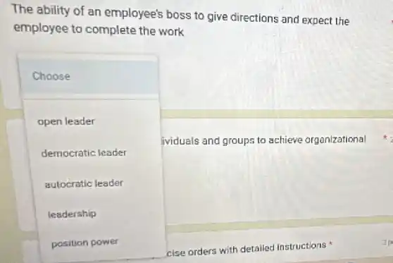 The ability of an employee's boss to give directions and expect the
employee to complete the work
Choose
open leader
democratic leader
autocratic leader
leadership
position power
ividuals and groups to achieve organizational
cise orders with detailed instructions
zp