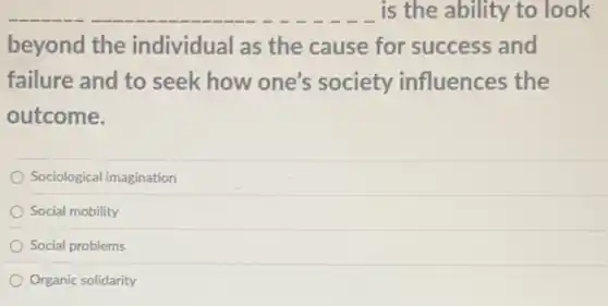 is the ability to look
beyond the individual as the cause for success and
failure and to seek how one's society influences the
outcome.
Sociological imagination
Social mobility
Social problems
Organic solidarity