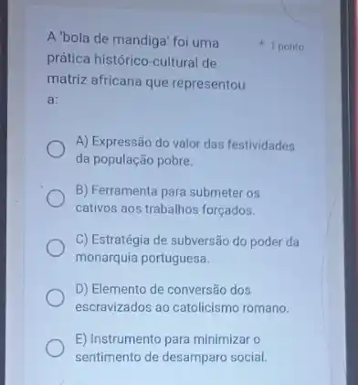 A'bola de mandiga foi uma
prática histórico-cultural de
matriz africana que representou
a:
A) Expressão do valor das festividades
da população pobre.
B) Ferramenta para submeter os
cativos aos trabalhos forçados.
C) Estratégia de subversão do poder da
monarquia portuguesa.
D) Elemento de conversão dos
escravizados ao catolicismo romano.
E) Instrumento para minimizar o
sentimento de desamparo social.
1 ponto