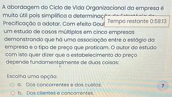 A abordagem do Ciclo de Vida Organizacional da empresa é
muito útil pois simplifica a determinaç also
Precificação a adotar Com efeito Goul
Tempo restante 0:58:13
um estudo de casos múltiplos em cinco empresas
demonstrando que há uma associação entre o estágio da
empresa e o tipo de preço que praticam. O autor do estudo
com isto quer dizer que o estabelecimento do preço
depende fundament@lmente de duas coisas:
Escolha uma opção:
a. Dos concorrentes e dos custos.
b. Dos clientes e concorrentes.