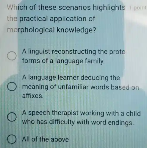 All of the above
Which of the se sc enarios highlights 1 point
the practical application of
morph ological kno wledge?
A linguist reco nstructing the proto-
forms of a language family.
A language learner deducing the
meaning of unfamiliar words based on
affixes.
A speech therapist working with a child
who ha s difficulty with word endings.