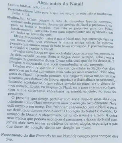 Abra antes do Natall
Leitura biblica: João
1:1-18
Versiculo-chave: Velo para o que era seu e os seus nao - receberam
(João 1:11)
Meditação: Multos passam o mes de dezembro fazendo compras,
embrulhando presentes decorando árvores de Natal e preparando-se
transformador, nem estão livres para experimentar seu significado real
transfor festas.e feriados, mas não se preparam para um Natal
em todas as áreas da vida.
Minha preocupação maior que o Natal não faça diferença alguma
pessoas que éramos antes de tudo haver começado . E possivel festejar
que voltemos a mesma antiga rotina, as mesmas
a estação e perder - Natall
Imagine uma época em que você abriu todos os presentes menos os
de determinada pessoa. Sinta a mágoa dessa rejeição. Olhe para a
Imagine-o esperando que você desembrulhe o seu presente.
situação da perspectiva divina Oque acha você que ele lhe deseja dar?
Lembro-me que quando eu era criança minha excitação dos dias
anteriores ao Natal aumentava com cada presente marcado "Não abra
antes do Natal!" Quando pensava que ninguém estava vendo, eu me
arrastava para debaixo da árvore, apertava e chacoalhava os presentes,
tentando adivinhar se o que estava envolto no papel era o desejo do
meu coração. Então, na véspera de Natal, eu la para a cama e sonhava
com o que certamente encontraria na manhã seguinte, ao abrir os
presentes.
presente que desejo partilhar com você durante estes dias que
culminam com o Natal traz inscrita uma observação bem diferente. Nele
está escrito o seu nome. Diz: "Abrir em preparação para o Natal e para
ser desfrutado durante todo o ano!" O coração do Natal é o coração. O
coração de Deus o oferecimento de Cristo a vocêe a mim. A coisa
mais trágica que poderia acontecer é passarmos a época do Natal sem
jamais abrir nem aceitar as dádivas de amor alegria, esperança e paz
que fluem do coração divino em direção ao nossol
Pensamento do dia:Pretendo ter um Natal de coração para coração este
ano.