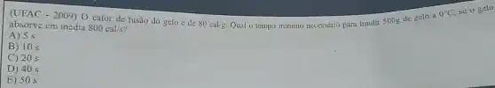 absorve em média 800cal/s
80cal/g
Qual o tempo minimo necessário para fundir 500g de gelo a
0^circ C
(UFAC - 2009) 0 calor de fusão do gelo é de
A) 5 s
B) 10 s
C) 20 s
D) 40 s
E) 50 s