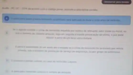 Acafe-PC-SC 2014 de acondo com o codigo penal assinale a alternativa correta.
A pena para quem pratica homicide qualificado seri aplicada de doze a vinte anos de reclusio.
Se o agente comete o crime de homicidio impelido por motivo de relevante valor social ou moral, ou
sob o dominio de violenta emocáo, logo em seguida a injusta provocação da vitima, o juiz pode
reduzir a pena de um terco ate a metade.
C A pena di aumentada de um sexto ate a metade se o crime de homicidio for praticado por milicia
privada, sob o preteato de prestacáo de servico de segurança, ou por grupo de exterminio.
E possivel o perdio judicia no caso de homicidio culposo
A pena para homicide culposo e sempre de reclusáo