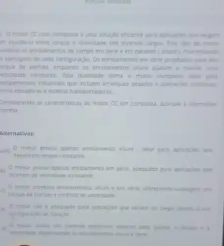 Accessor answerade
motor CC com composta é uma solução eficiente para aplicaçbes que exigem
m equilibrio entre torque e velocidade sob diversas cargas Este tipo de motor
umbina os enrolamentos de campo em série e em paralelo (shunt maximizando
is vantagens de cada configuração. Os enrolamentos em série projetados para alto
orque de partida, enquanto os enrolamentos shunt ajudam a manter uma
relocidade constante. Esta dualidade torna o motor composto ideal para
quipamentos industriais que incluem arranques pesados e operaçoes continuas
omo elevadores e esteiras transportadoras
Considerando as caracteristicas do motor CC em composta assinale a alternativa
correta.
Alternativas:
um) O motor possul apenas enrolamento shunt, ideal para aplicacoes que
desativam torque constante.
bj motor possui apenas enrolamento em série, adequado para aplicaçdes que
ocorrem de velocidade constante
cj
torque de partida e controle de velocidade
motor combina enrolamentos shunt e em serie oferecendo vantagens em
ej
configuração de rotação
motor nào é adequado para aplicaçōes que variam de carga, devido a sua
motor utiliza um controle eletronico externo para ajustar o forque e