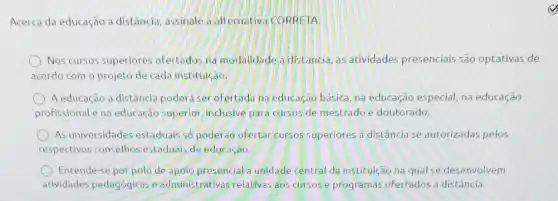 Acerca da educação a distância, assinale a alternativa CORRETA.
Nos cursos superiores ofertados na modalidade a distancia, as atividades presenciais são optativas de
acordo com o projeto de cada instituiçao.
A educação a distância podera ser ofertada na educaçao básica, na educação especial, na educação
profissionale na educação superior, inclusive para cursos de mestrado e doutorado.
As universidades estaduais số poderao ofertar cursos superiores a distância se autorizadas pelos
respectivos conselhos estaduais de educação.
Entende-se por polo de apolo presencial a unidade central da instituição na qual se desenvolvem
atividades pedagogicas e administrativas relativas aos cursos e programas ofertados a distância.