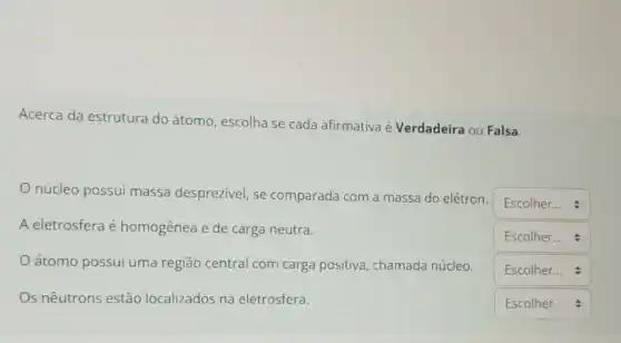 Acerca da estrutura do átomo, escolha se cada afirmativa é Verdadeira ou Falsa.
núcleo possui massa desprezivel, se comparada com a massa do elétron
square 
A eletrosfera é homogênea e de carga neutra.
square 
átomo possui uma região central com carga positiva, chamada núcleo.
square 
Os nêutrons estão localizados na eletrosfera.
square