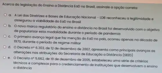 Acerca da legislação do Ensino a Distância EaD no Brasil, assinale a opção correta:
a. A Lei das Diretrizes e Bases de Educação Nacional
-LDB reconheceu a legitimidade e
assegurou a viabilidade do EaD no Brasil
b. Onovo marco regulatório do ensino a distância no Brasil foi desenvolvido com o objetivo
de popularizar esta modalidade durante o período de pandemia
c. Oprimeiro avanco legal que faz menção do EaD no país , ocorreu apenas na década de
1970, durante o período de regime militar
d. O Decreto n^circ 
6.303, de 12 de dezembro de 200;, apresenta como principais avanços as
alterações nas atribuições da Secretaria de Educação a Distância (SEED)
e. O Decreto n^circ 
5.662, de 19 de dezembro de 2005 , estabeleceu uma série de critérios
técnicos e complexos para o credenciamento de Instituições que desenvolvem o ensino
a distância