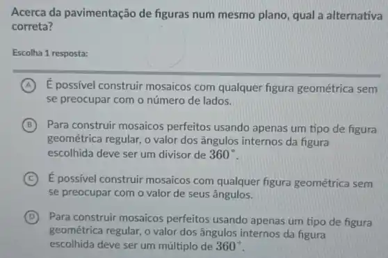 Acerca da pavimentação de figuras num mesmo plano, qual a alternativa
correta?
Escolha 1 resposta:
A É possivel construir mosaicos com qualquer figura geométrica sem
se preocupar com o número de lados.
B Para construir mosaicos perfeitos usando apenas um tipo de figura
geométrica regular , o valor dos ângulos internos da figura
escolhida deve ser um divisor de 360^circ 
C E possivel construir mosaicos com qualquer figura geométrica sem
se preocupar com o valor de seus ângulos.
D Para construir mosaicos perfeitos usando apenas um tipo de figura
geométrica regular , o valor dos ângulos internos da figura
escolhida deve ser um múltiplo de 360^circ