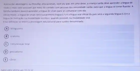 Acerca das abordagens ou filosofias educacionais, vocé viu que, em uma delas, a criança surda deve aprender a lingua de
sinais o mais cedo possivel, por meio do contato com pessoas da comunidade surda, para que a lingua se torne fluente. A
familia tambem deverd aprender a lingua de Sinais para se comunicar com ela.
Desse modo, a lingua de sinais será sua primeira lingua (L1) e a lingua oral oficial do pais será a segunda lingua (L2) ea
lingua de instrução, na modalidade escrita e. quando possivel, na modalidade oral.
Essa definição se refere abordagem educacional para surdos denominada:
A bilinguismo.
B oralismo.
C comunicação total.
D gestualismo.
E Libras.