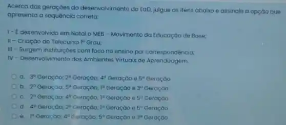 Acerca das geraçōes do desenvolvimento do EaD, julgue os itens abaixo e assinale a opçáo que
apresenta a sequência correta:
1- E desenvolvido em Natal o MEB - Movimento da Educação de Base;
II-Criação do Telecurso 1^circ  Grau:
III
- Surgem instituiçoes com foco no ensino por correspondência;
IV - Desenvolvimento dos Ambientes Virtuais de Aprendizagem.
a. 3^circ  Geraçáo; 2^a Geraçáo; 4^circ 	e 5^a
b. 2^circ  Geração; 5^a Geraçáo; 1^circ 	e 3^a Geração
c. 2^circ  Geração; 4^circ  Geraçáo; 1^a	e 5^circ  Geração
d. 4^a Geraçáo; 2^circ  Geraçáo; 1^a	e 5^circ  Geração
e. 1^a	4^circ 	5^circ 	e 3^a Geração