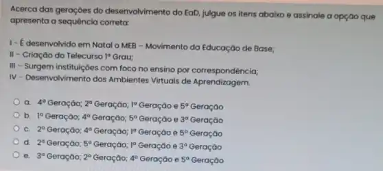 Acerca das geraçōes do desenvolvimento do EaD julgue os itens abaixo e assinale a opção que
apresenta a sequência correta:
1- É desenvolvido em Natal o MEB -Movimento da Educação de Base;
II - Criação do Telecurso 1^circ  Grau;
III
- Surgem instituições com foco no ensino por correspondência;
IV
- Desenvolvimento dos Ambientes Virtuais de Aprendizagem.
a. 4^circ  Geração; 2^a Geração; 1^a Geração e 5^circ  Geração
b. 1^a Geração; 4^a Geração; 5^a Geração e 3^a Geração
C. 2^a Geração; 4^a Geração; 1^a Geração e 5^a Geração
d. 2^a Geraçǎo; 5^circ  Geração; 1^a Geração e 3^a Geração
) e. 3^a Geração; 2^a Geração; 4^a Geração e 5^circ  Geração