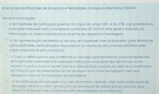 Acerca das Notificaçōes de Autuação e Penalidade marque a alternativa ERRADA:
Escolha uma opçáo:
a. Na hipótese de notificação prevista no caput do artigo 282-A do CTB, o proprietário ou
condutor autuado'sero considerado notificado 30 (trinta) dias após a inclusão da
informação no sistema eletrônico e do envio da respectiva mensagem.
b. Na apresentação de defesa ou recurso, em qualquer fase do processo para efeitos de
admissibilidade, serão exigidos documentos ou cópias de documentos emitidos pelo
órgão responsável pëla autuação.
c. Caso a defesa prévia seja indeferida ou nào seja apresentada no prazo estabelecido,
será aplicada a penalidade e expedida notificação ao proprietário do veículo ou ao
infrator, no prazo máxima de 180 (cento e oitenta) dias, contado da data do cometimento
da infração, por remessa postal ou por qualquer outro meio tecnológico hábil que
assegure a ciência da imposição da penalidade.
d. Na notificação dé autuação e no quto de infração, quando valer como notificação de
autuação, deverá constaro prazo para apresentação de defesa prévia, que nào será
inferior a 30 (trinta ) dias, contado da data de expedição da notificação.