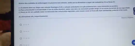 Acerca dos cuidados de enfermagem ao paciente com ostomia, avalie ase as afirmativas a seguir são verdadeiras (V) ou falsas (F).
( ) O estoma deve ser limpo com solução fisiológica 0,9%  e solução antisséptica de ação antibacteriana, como clorexinina ou povidine.
( ) Para a lleostomia é recomendad o uso de bolsa drenável, opaca, que deve ser esvaziada quando atingir
1/3 ou menos da metade de sua capacidade.
( ) Deve-se ter um culdado maior no manuselo das colostomias sigmoides, pois nesses casos as fezes são mais semiliquidas, podendo irritar a pele.
As afirmativas são respectivamente:
F-F-F
v-F-F
F=V-V
F-V-F