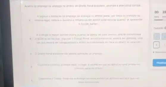 Acerca do emprego da analogla no Ambito do Direlto Penal brasileiro, assinale a alternativa correta
Aregrad a probicalo do emprego da analogla no ambito penal, por forea do principio da
A reserva legal, todavia a doutrins e remansosa em admitt esse recurso quando se apresentar
in bonam partem.
A analogia in malam partem ocorre quando se aplica, ao caso omisso uma lei considerada
1 prejudicial ao reu que segundo o Codigo Penal excepcionalmente, podera ser admitical uma
vez que devera ser salvaguardado o diretto da colethidade em face do direito do agressor
C ODireito Penal brasileiro nào admite aplicacáo da analogia
Segundo a doutrina, analogia legal ou legis, e aquela em que se aplica ao caso omisso um
principio geral do Direito
E
Estabelece o Codigo Penal cue a analogia somente podera ser aplicada aos reus que nào
sejam reincidentes
00.39
hora min
Questǎo 6
- Respondic