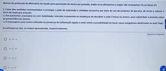 Acerca do protocolo do Ministério da Saúde para prevenção de úlcera por pressão, avalie se as afirmativas a seguir são verdadeiras (V) ou falsas (F)
( ) Uma das medidas recomendadas é proteger a pele da exposição à umidade excessiva por meio do uso de produtos de barreira, de forma a reduzir o
risco de lesão por pressão.
( ) Em pacientes acamados ou com mobilidade reduzida recomenda-se mudanças de decúbito a cada 2 horas ou menos, para redistribuir a pressão sobre
as proeminências ósseas.
( ) A massagem está contra-indicada na presença de inflamação aguda e onde existe a possibilidade de haver vasos sanguíneos danificados ou pele frágil.
As afirmativas são, na ordem apresentada respectivamente:
V-V-V
V-F-V
V-V-F
F-F-V