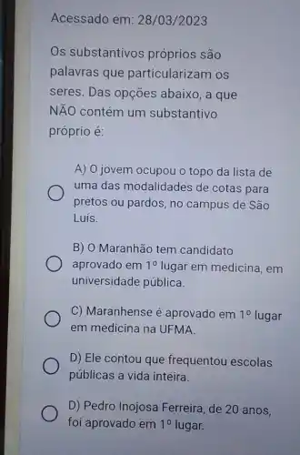 Acessado em: 28 /03/2023
Os substantivos próprios são
palavras que particularizam os
seres. Das opções abaixo, a que
NĂO contém um substantivo
próprio é:
A) O jovem ocupou o topo da lista de
uma das modalidades de cotas para
pretos ou pardos , no campus de São
Luis.
B) O Maranhão tem candidato
aprovado em 10 lugar em medicina em
universidade pública.
C) Maranhense é aprovado em 10 lugar
em medicina na UFMA
D) Ele contou que frequentou escolas
públicas a vida inteira.
D) Pedro Inojosa Ferreira, de 20 anos,
foi aprovado em 1^0 lugar.