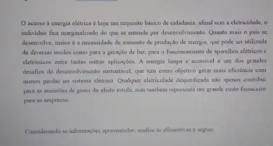 acesso à energia elétrica é hoje um requisito básico de cidadania, afinal sem a eletricidade, o
individuo fica marginalizado do que se entende por desenvolvimento. Quanto mais o pais se
desenvolve, maior é a necessidade de aumento de produção de energia, que pode ser utilizada
de diversas modos como para a geração de luz, para o funcionamento de aparelhos elétricos e
eletrônicos entre tantas outras aplicações. A energia limpa e acessivel é um dos grandes
desafios do desenvolvimento sustentável, que tem como objetivo gerar mais eficiência com
menos perdas no sistema elétrico. Qualquer eletricidade desperdiçada não apenas contribui
para as emissões de gases do efeito estufa , mas também representa um grande custo financeiro
para as empresas.
Considerando as informações apresentadas analise as afirmativas a seguir: