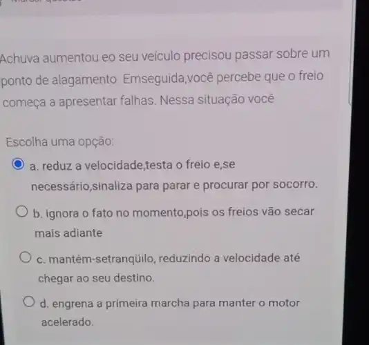 Achuva aumentou eo seu veículo precisou passar sobre um
ponto de alagamento . Emseguida,você percebe que o freio
começa a apresentar falhas. Nessa situação você
Escolha uma opção:
C a. reduz a velocidade,testa o freio e,se
necessário,sinaliza para parar e procurar por socorro.
b. ignora o fato no momento,pois os freios vão secar
mais adiante
c. mantém-setranqüilo , reduzindo a velocidade até
chegar ao seu destino.
d. engrena a primeira marcha para manter o motor
acelerado.