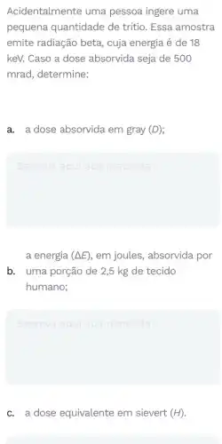 Acidentalmente uma pessoa ingere uma
pequena quantidade de tritio. Essa amostra
emite radiação beta , cuja energia é de 18
keV. Caso a dose absorvida seja de 500
mrad, determine:
a. a dose absorvida em gray (D)
Escreva aqui sua resposta
a energia (Delta E) , em joules , absorvida por
b. uma porção de 2,5 kg de tecido
humano;
square 
c. a dose equivalente em sievert (H)