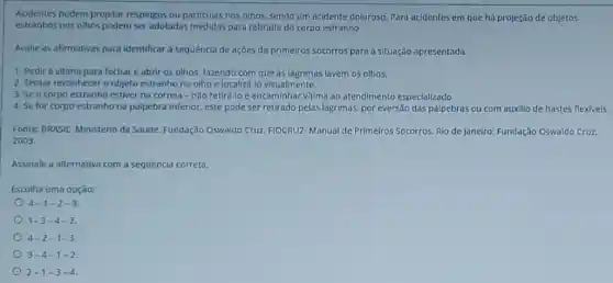 Acidentes podem projetar respingos ou particulas nos olhos, sendo um acidente doloroso. Para acidentes em que há projeção de objetos
estranhos nos olhos podem ser adotadas medidas para retirada do corpo estranho.
Avalie as afirmativas para identificar a sequência de ações de primeiros socorros para a situação apresentada.
1. Pedir à vitima para fechar e abrir 05 olhos, fazendo com que as lágrimas lavem 05 olhos.
2. Tentar reconhecer o objeto estranho no olho e localizá-lo visualmente.
3. Se a corpo estranho estiver na côrnea - nǎo retirá-lo e encaminhar vitima ao atendimento especializado.
4. Se for corpo estranho na pôlpebra inferior este pode ser retirado pelas lágrimas, por eversão das pálpebras ou com auxillo de hastes flexivels.
Fonte: BRASIL. Ministério da Sáude. Fundarão Oswaldo Cruz FIOCRUZ. Manual de Primeiros Socorros. Rio de Janeiro:Fundação Oswaldo Cruz.
2003.
Assinale a alternativa com a sequência correta.
Escolha uma opção:
4-1-2-3
1-3-4-2
4-2-1-3
3-4-1-2
2-1-3-4