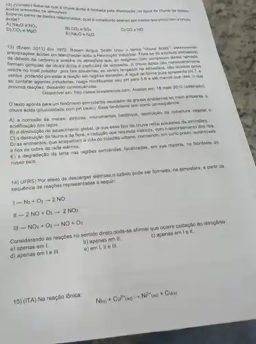 acidos prose Sabe-se que fera.....a ácida 6 formada pela dissolução, na água da chuva, de oxidos
parentes na atmosters
Na_(2)O
e NO_(2)
ácida?
ácida? pares de óxidos relacionados, qual 6 constitutdo apenas por óxidos quo provocam a chuva
D) CO_(2) e MgO
B) CO_(2)Theta SO_(3)
E) Na_(2)Obullet bullet N_(2)O
CO - NO
cardas an Manchester and a Revolução Angus Smith criou o termo "chuva dcida", descrevondo
formam gode carbono o enxoire na Trata-se do acumulo
polical poluidor, pois tals poluentes, ao serem langados na atmosfora, sao levados polos
no
de chuva ácida e particulas de aerossóls A chuva ácida não necessariamento
acitos, podendo provocaro reação em regióes distantes A água de forma pura apresenta pH7, o.
ac contatar agentes poluidores reage modificando seu pH para 5,6 e ató menos que isso, o quo
provoca reaçōes consequências.
Disponivel em brasilescola.com. Acesso om: 18 malo 2010 (adaptado)
texto aponta fenômeno atmosférico causador de graves problemas ao melo ambionto
chuva ácida (pluviosidade com pH baixo). Esse fenômeno tem como consequência
A) a corrosão de metais, pinturas monumentos históricos destruição da cobertura vegotal o
acidificação dos lagos.
B) a diminuição do aquecimento global, já que esse tipo de chuva retira poluentes da atmosfora.
C) a destruição da fauna e da flora, e redução dos recursos hidricos, com o assoreamento dos rios.
D) as enchentes, que atrapalham a vida do cidadão urbano, corroendo em curto prazo, automóveis
e fios de cobre da rede elétrica.
E) a degradação da terra nas regiōes semiáridas, localizadas em sua maloria, no Nordesto do
nosso país.
14) UFRS) Por efeito de descargas elétricas,ozônio pode ser formado na atmosfera, a partir da
sequência de reações representadas a seguir:
I-N_(2)+O_(2)arrow 2NO
II-2NO+O_(2)arrow 2NO_(2)
III-NO_(2)+O_(2)arrow NO+O_(3)
Considerando as reações no sentido direto,pode-se afirmar que ocorre oxidação do nitrogênio:
a) apenas em I.
b) apenas em II.
c) apenas em l e II.
d) apenas em l e III.
e) em I, II e 111
15) (ITA) Na reação iônica:
Nl_((s))+Cu^2+_((aq))arrow Ni^2+_((aq))+Cu_((s))