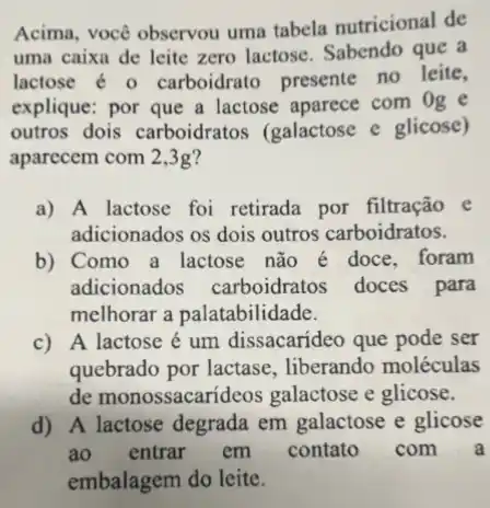 Acima, você observou uma tabela nutricional de
uma caixa de leite zero lactose. Sabendo que a
lactose é o carboidrato presente no leite,
explique: por que a lactose aparece com Og e
outros dois carboidratos (galactose e glicose)
aparecem com 2,3g?
a) A lactose foi retirada por filtração e
adicionados os dois outros carboidratos.
b) Como a lactose não é doce, foram
adicionados carboidratos doces para
melhorar a palatabilidade.
c) A lactose é um dissacarideo que pode ser
quebrado por lactase , liberando moléculas
de monossacarid 20s galactose e glicose.
d) A lactose degrada em galactose e glicose
ao entrar em contato com a