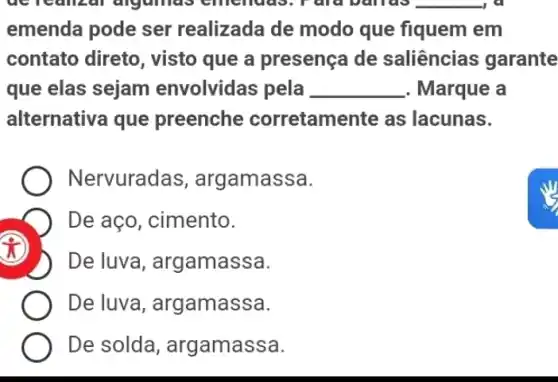 acreanzal algamas emenuas	__ , a
emenda pode ser realizada de modo que fiquem em
contato direto , visto que a presença de saliências garante
que elas sejam envolvidas pela __ . Marque a
alternativa que preenche corretamente as lacunas.
Nervuradas , argamassa.
De aço, cimento.
x
D De luva , argamassa.
De luva , argamassa.
De solda , argamassa.