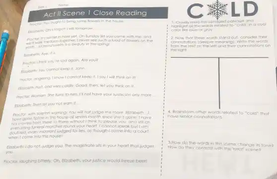 Act II Scene 1 Close Reading
Proctor: You ought to bring some flowers in the house.
Eikrabeth: Oh! I forgot! will tomorrow.
Proctor: It's winter in here yet. On Sunday let
we'll walk the farm together; I never see such
you come with me and
earth. __
Massachusetts is a beauty in the spring!
a load of flowers on the
Elizabeth: Aye, it is.
__
Proctor: I think you're sad again. Are you?
__
Elizabeth: You cannot keep it. John
Proctor, angering: I know I cannot keep it. I say I will think on it!
Elizabeth, hurt, and very coldly: Good, then, let you think on it.
__
Proctor: Woman. She furns to him. I'll not have your suspicion any more __
Elizabeth: Then lef you not earn it.
__
,
Proctor, with solemn warning:You will not judge me more, Elizabeth
have gone tiptoe in this house all seven month since she is gone. Th
__
not moved from there to there without I think to please you and still an
everlosting funeral marches round your heart. I cannot speak but I am
every moment judged for lies, as though I come into a court
when I come into this house!
Elizabeth: I do not, judge you The magistrate sits in your heart that judges
you.
Proctor, laughing bitterly: Oh Elizabeth, your justice would freeze beer!
1. Closely read this abridged passage and
highlight all the words to "cold" in a cool
color like blue or gray.
2. Now that these words stand out, consider their
connotations (deeper meaning Write the words
from the text on the left and their connotations on
the right.
4. Brainstorm related to "cold" that
have similar connotations:
3.How do the words in this scene change its tone?
How do they contrast with the 'heat' scene?