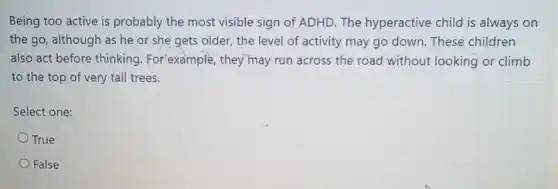 Being too active is probably the most visible sign of ADHD. The hyperactive child is always on
the go, although as he or she gets older, the level of activity may go down These children
also act before thinking . For example, they may run across the road without looking or climb
to the top of very tall trees.
Select one:
True
False