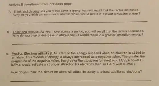 Activity B (continued from previous page)
7. Think and discuss: As you move down a group, you will recall that the radius increases.
Why do you think an increase in atomic radius would result in a lower ionization energy?
__
8. Think and discuss; As you move across a period, you will recall that the radius decreases.
Why do you think a decrease in atomic radius would result in a greater ionization energy?
__
9. Predict: Electron affinity (EA) refers to the energy released when an electron is added to
an atom. This release of energy is always expressed as a negative value. The greater the
magnitude of the negative value, the greater the attraction for electrons. (An EA of -100
kJ/mol would indicate a stronger attraction for electrons than an EA of -50kJ/mol.
How do you think the size of an atom will affect its ability to attract additional electrons?
__