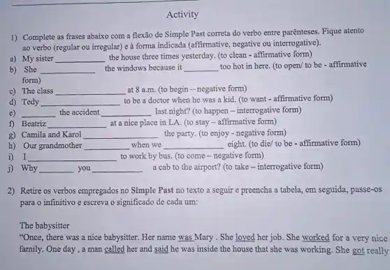 Activity
1) Complete as frases abaixo com a flexão de Simple Past correta do verbo entre parênteses Fique atento
ao verbo (regular ou irregular) e à forma indicada (affirmative , negative ou interrogative).
a) My sister __ the house three times yesterday. (to clean - affirmative form)
b) She __ the windows because it __ too hot in here (to open/ to be - affirmative
form)
c) The class __ at 8 a.m. (to begin - negative form)
d) Tedy __ to be a doctor when he was a kid. (to want - affirmative form)
e) __ the accident __ last night? (to happen - interrogative form)
f) Beatriz __ at a nice place in LA. (to stay - affirmative form)
g) Camila and Karol __ the party. (to enjoy - negative form)
h) Our grandmother __ when we __ eight. (to die/ to be - affirmative form)
i) I __ to work by bus (to come-negative form)
j) Why __ you __ a cab to the airport? (to take - interrogative form)
2) Retire os verbos empregados no Simple Past no texto a seguir e preencha a tabela, em seguida, passe -OS
para o infinitivo e escreva o significado de cada um:
The babysitter
"Once, there was a nice babysitter. Her name was Mary . She loved her job. She worked for a very nice
family. One day,a man called her and said he was inside the house that she was working. She got really