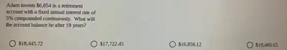Adam invests 6,854 in a retirement
account with a fixed annual interest rate of
5%  compounded continuously . What will
the account balance be after 19 years?
 18,445.72
 17,722.45
 16,858.12
 19,488.65