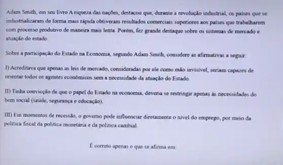 Adam Smith, em seu livro A riqueza das nações, destacou que, durante a revolução industrial, os paises que se
industrializaram de forma mais rápida obtiveram resultados comerciais superiores aos paises que trabalharem
com processo produtivo de maneira mais lenta. Porém fez grande destaque sobre os sistemas de mercado c
atuação do estado.
Sobre a participação do Estado na Economia, segundo Adam Smith, considere as afirmativas a seguir:
1) Acreditava que apenas as leis de mercado consideradas por ele como mão invisivel, seriam capazes de
orientar todos os agentes economicos sem a necessidade đa atuação do Estado
II) Tinha convicção de que o papel do Estado na economia, deveria se restringir apenas as necessidades do
bem social (saude, segurança e educação)
III) Em momentos de recessão, o governo pode influenciar diretamente o nivel do emprego, por meio da
politica fiscal da politica monetária e da politica cambial
E correto apenas o que se afirma em: