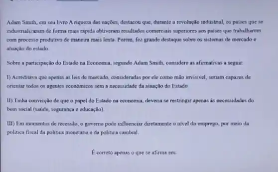 Adam Smith, em seu livro A riqueza das nações, destacou que, durante a revolução industrial, os paises que se
industrializaram de forma mais rápida obtiveram resultados comerciais superiores aos paises que trabalharem
com processo produtivo de maneira mais lenta. Porém fez grande destaque sobre os sistemas de mercado e
atuação do estado.
Sobre a participação do Estado na Economia, segundo Adam Smith, considere as afirmativas a seguir:
I) Acreditava que apenas as leis de mercado consideradas por ele como mão invisivel, seriam capazes de
orientar todos os agentes economicos sem a necessidade da atuação do Estado
II) Tinha convicção de que o papel do Estado na coonomia, deveria se restringir apenas as necessidades do
bem social (saude, segurança e educação)
III) Em momentos de recessão, o governo pode influenciar diretamente o nivel do emprego, por meio da
politica fiscal da politica monetária e da politica cambial
E correto apenas o que se afirma em: