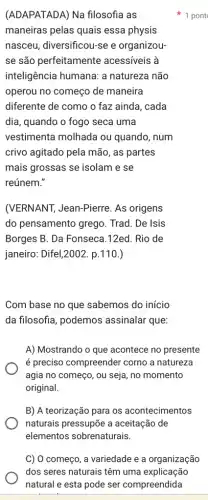 (ADAPATADA) Na filosofia as
maneiras pelas quais essa physis
nasceu, diversificou-se e organizou-
se são perfeitamente acessíveis à
inteligência humana: a natureza não
operou no começo de maneira
diferente de como o faz ainda, cada
dia, quando o fogo seca uma
vestimenta molhada ou quando, num
crivo agitado pela mão , as partes
mais grossas se isolam e se
reúnem."
(VERNANT, Jean-Pierre . As origens
do pensamento grego . Trad. De Isis
Borges B. Da Fonseca .12ed. Rio de
janeiro: Difel,2002 . p. 110.)
Com base no que sabemos do início
da filosofia, podemos assinalar que:
A) Mostrando o que acontece no presente
é preciso compreender corno a natureza
agia no começo, ou seja, no momento
original.
B) A teorização para os acontecimentos
naturais pressupōe a aceitação de
elementos sobrenaturais.
1 pont
C) O começo, a variedade e a organização
dos seres naturais têm uma explicação
natural e esta pode ser compreendida