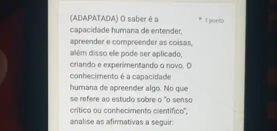 (ADAPATADA) O saberé a
capacidade humana de entender,
apreender e compreender as coisas,
além disso ele pode ser aplicado,
criando e experimentando o novo. O
conhecimento é a capacidade
humana de apreender algo No que
se refere ao estudo sobre o "o senso
crítico ou conhecimento científico",
analise as afirmativas a seguir:
1 ponto