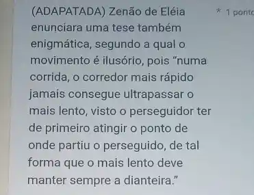 (ADAPATADA) Zenão de Eléia
enunciara uma tese também
enigmática, segundo a qual
movimento é ilusório, pois "numa
corrida, o corredor mais rápido
jamais consegue ultrapassar o
mais lento, visto o perseguidor ter
de primeiro atingir o ponto de
onde partiu o perseguido de tal
forma que o mais lento deve
manter sempre a dianteira.".
1 pont