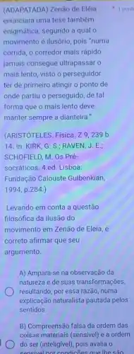 (ADAPATADA) Zenão de Eléia
enunciara uma tese também
enigmática, segundo a qual o
movimento é ilusório , pois "numa
corrida, o corredor mais rápido
jamais consegue ultrapassar o
mais lento, visto o perseguidor
ter de primeiro atingir o ponto de
onde partiu o perseguido, de tal
forma que o mais lento deve
manter sempre a dianteira."
(ARISTÓTELES. Física. Z9,239b
14. In: KIRK , G. S.; RAVEN, J . E.;
SCHOFIELD, M. Os Pré-
socráticos. 4.ed. Lisboa:
Fundação Calouste Gulbenkian,
1994 p. 284.)
Levando em conta a questão
filosófica da ilusão do
movimento em Zenão de Eleia, é
correto afirmar que seu
argumento.
A) Ampara-se na observação da
natureza e de suas transformações,
resultando, por essa razão, numa
explicação naturalista pautada pelos
sentidos.
1 pont
B) Compreensão falsa da ordem das
coisas materiais (sensive)e a ordem
do ser (inteligivel), pois avalia o
sensivel nor condicōes aue the sao